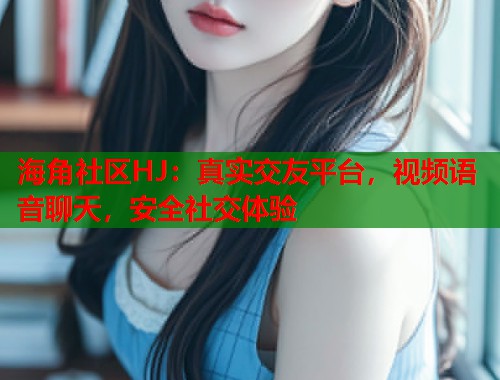 海角社区HJ：真实交友平台，视频语音聊天，安全社交体验