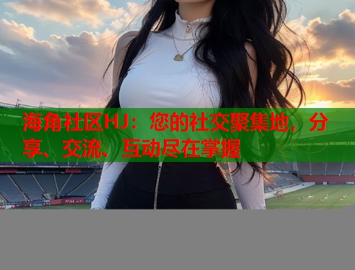 海角社区HJ：您的社交聚集地，分享、交流、互动尽在掌握