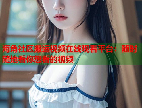 海角社区搬运视频在线观看平台：随时随地看你想看的视频