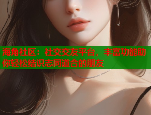 海角社区：社交交友平台，丰富功能助你轻松结识志同道合的朋友
