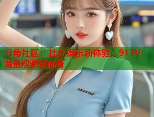 海角社区：社交娱乐新体验，91TV：海量视频任你看