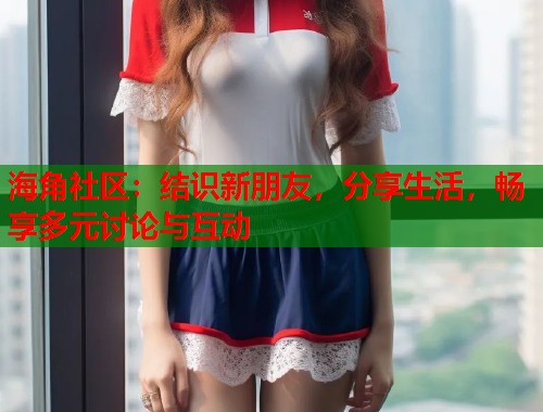 海角社区：结识新朋友，分享生活，畅享多元讨论与互动