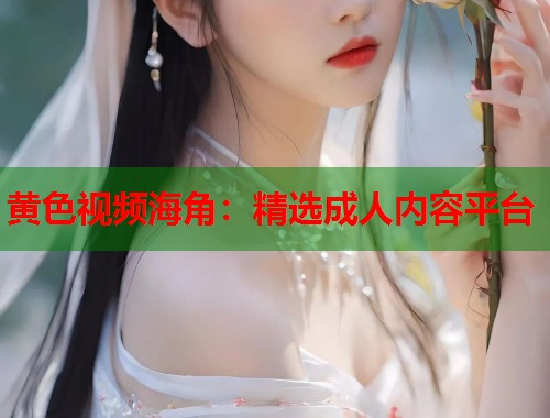黄色视频海角：精选成人内容平台