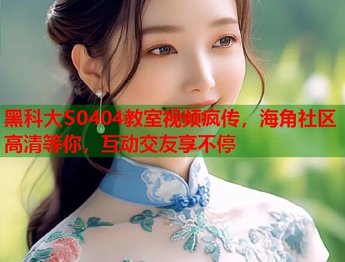 黑科大S0404教室视频疯传，海角社区高清等你，互动交友享不停