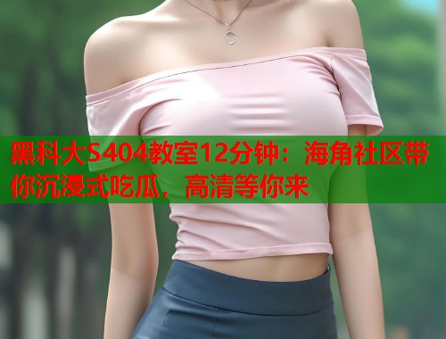 黑科大S404教室12分钟：海角社区带你沉浸式吃瓜，高清等你来