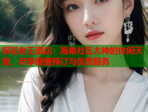 探花老王酒店：海角社区大神的休闲天堂，尽享便捷预订与优质服务