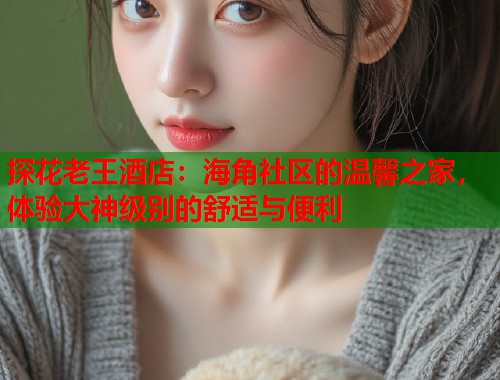 探花老王酒店：海角社区的温馨之家，体验大神级别的舒适与便利  第2张