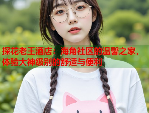 探花老王酒店：海角社区的温馨之家，体验大神级别的舒适与便利