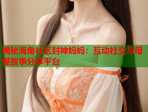 揭秘海角社区封神妈妈：互动社交与母爱故事分享平台