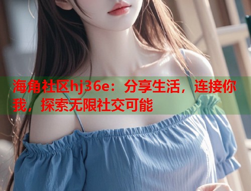 海角社区hj36e：分享生活，连接你我，探索无限社交可能
