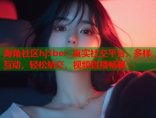 海角社区hj3be：真实社交平台，多样互动，轻松结交，视频直播畅聊