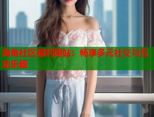 海角社区福利网站：畅享多元社交与互动乐趣