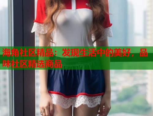 海角社区精品：发现生活中的美好，品味社区精选商品