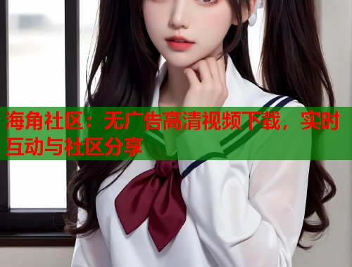 海角社区：无广告高清视频下载，实时互动与社区分享