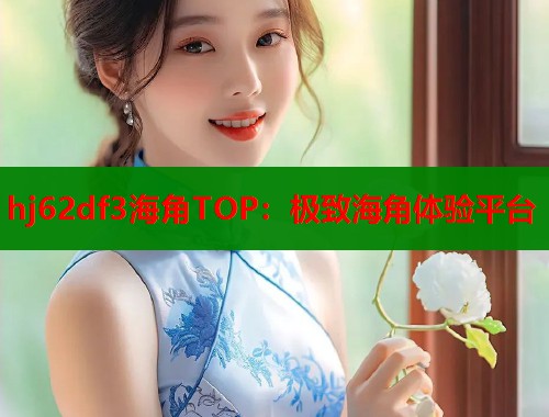 hj62df3海角TOP：极致海角体验平台