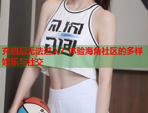 充值后无法进入？体验海角社区的多样娱乐与社交