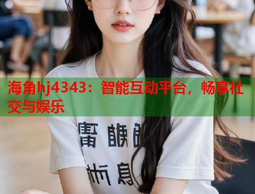 海角hj4343：智能互动平台，畅享社交与娱乐