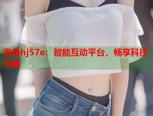 海角hj57e：智能互动平台，畅享科技乐趣