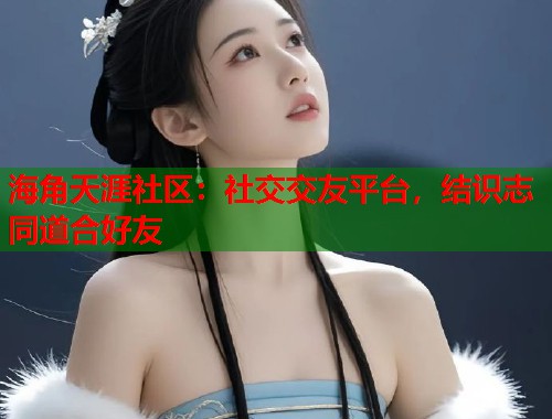 海角天涯社区：社交交友平台，结识志同道合好友