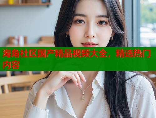 海角社区国产精品视频大全，精选热门内容  第1张
