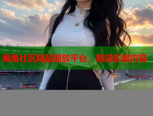 海角社区精品播放平台，精选影视内容