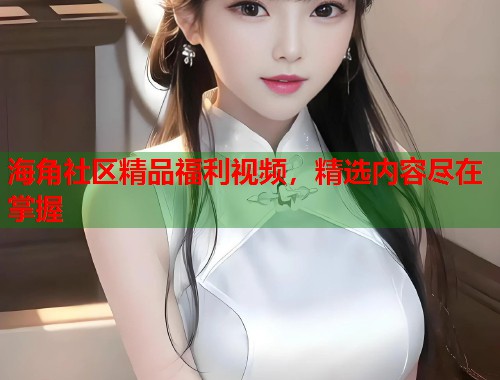 海角社区精品福利视频，精选内容尽在掌握