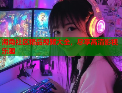 海角社区精品视频大全，尽享高清影视乐趣