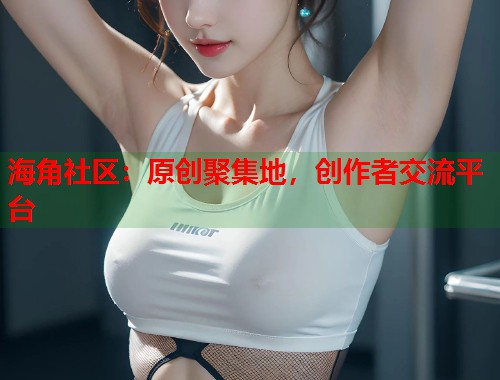 海角社区：原创聚集地，创作者交流平台