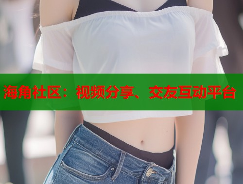 海角社区：视频分享、交友互动平台