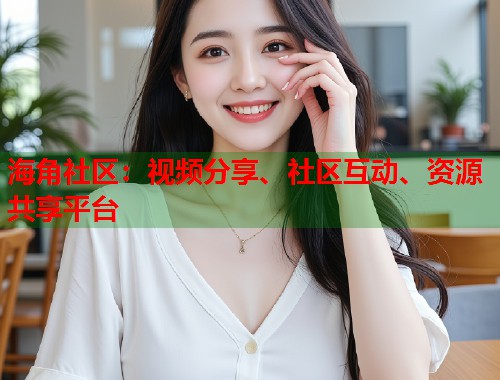 海角社区：视频分享、社区互动、资源共享平台