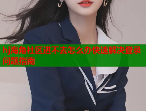 hj海角社区进不去怎么办快速解决登录问题指南