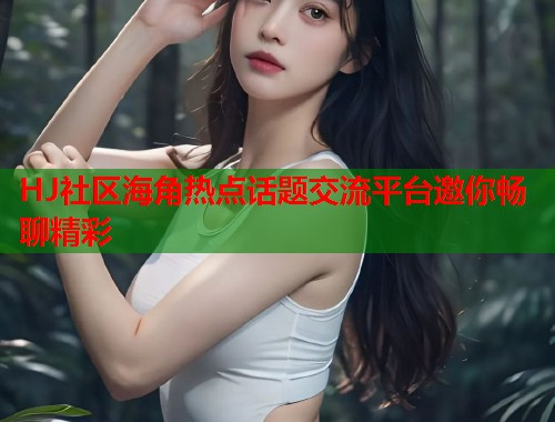 HJ社区海角热点话题交流平台邀你畅聊精彩