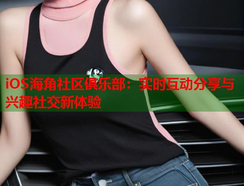 iOS海角社区俱乐部：实时互动分享与兴趣社交新体验