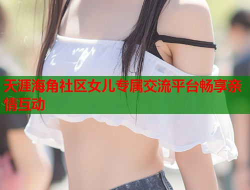 天涯海角社区女儿专属交流平台畅享亲情互动