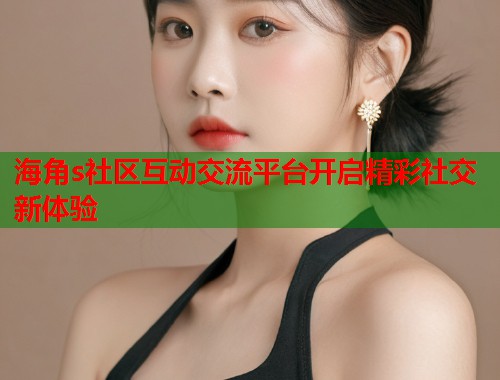 海角s社区互动交流平台开启精彩社交新体验
