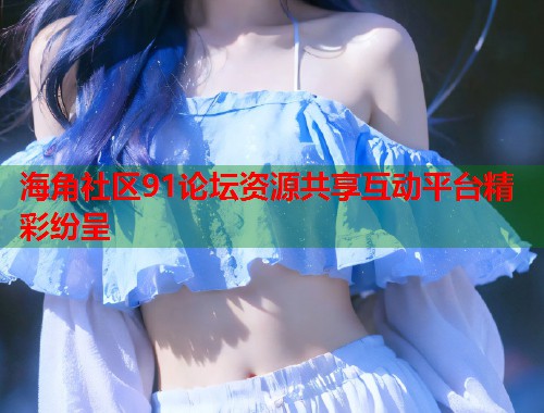 海角社区91论坛资源共享互动平台精彩纷呈