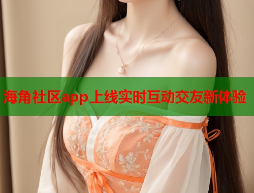 海角社区app上线实时互动交友新体验
