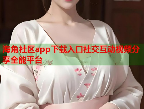 海角社区app下载入口社交互动视频分享全能平台