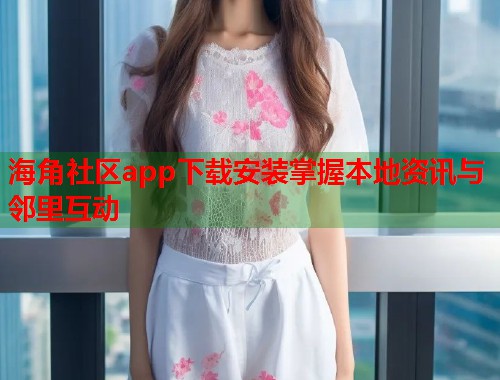 海角社区app下载安装掌握本地资讯与邻里互动
