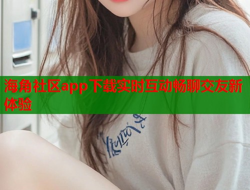 海角社区app下载实时互动畅聊交友新体验