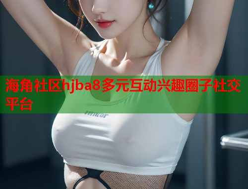 海角社区hjba8多元互动兴趣圈子社交平台