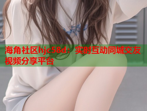 海角社区hjc58d：实时互动同城交友视频分享平台