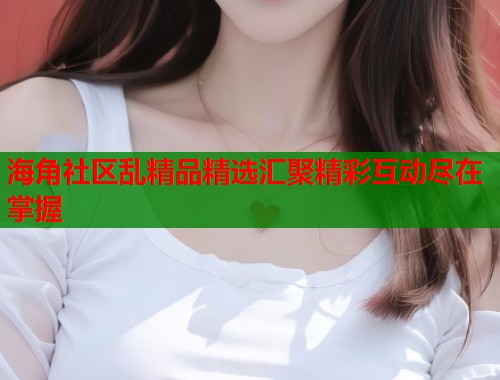 海角社区乱精品精选汇聚精彩互动尽在掌握  第1张
