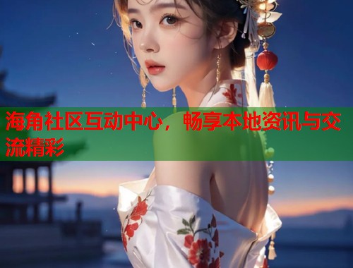 海角社区互动中心，畅享本地资讯与交流精彩