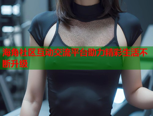 海角社区互动交流平台助力精彩生活不断升级  第1张