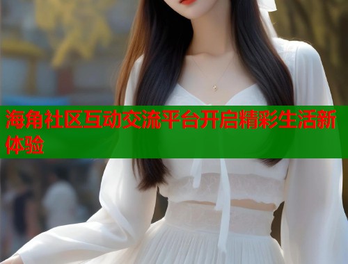 海角社区互动交流平台开启精彩生活新体验  第1张