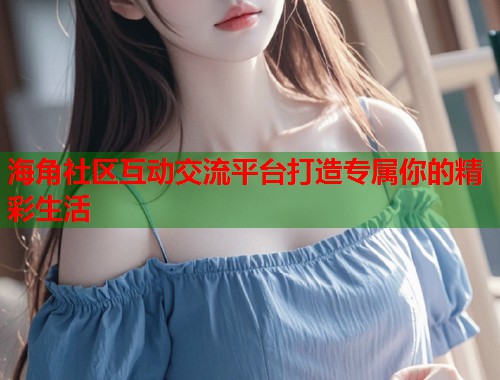 海角社区互动交流平台打造专属你的精彩生活