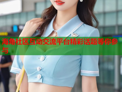 海角社区互动交流平台精彩话题等你参与