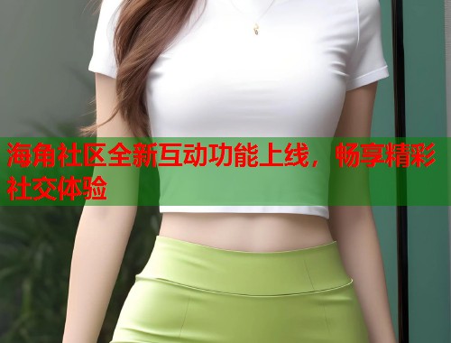 海角社区全新互动功能上线，畅享精彩社交体验  第2张