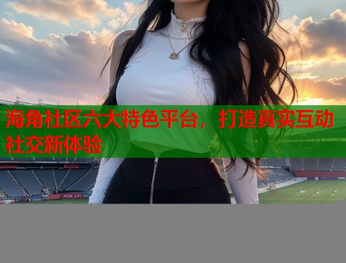 海角社区六大特色平台，打造真实互动社交新体验  第2张